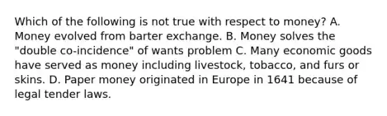 Which of the following is not true with respect to money? A. Money evolved from barter exchange. B. Money solves the "double co-incidence" of wants problem C. Many economic goods have served as money including livestock, tobacco, and furs or skins. D. Paper money originated in Europe in 1641 because of legal tender laws.