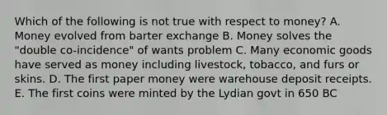 Which of the following is not true with respect to money? A. Money evolved from barter exchange B. Money solves the "double co-incidence" of wants problem C. Many economic goods have served as money including livestock, tobacco, and furs or skins. D. The first paper money were warehouse deposit receipts. E. The first coins were minted by the Lydian govt in 650 BC