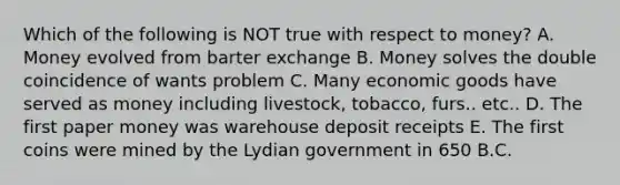 Which of the following is NOT true with respect to money? A. Money evolved from barter exchange B. Money solves the double coincidence of wants problem C. Many economic goods have served as money including livestock, tobacco, furs.. etc.. D. The first paper money was warehouse deposit receipts E. The first coins were mined by the Lydian government in 650 B.C.