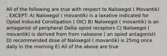 All of the following are true with respect to Naloxegol ( Movantik) , EXCEPT: A) Naloxegol ( movantik) is a laxative indicated for Opiod Induced Constipation ( OIC) B) Naloxegol ( movantik) is an antagonist of peripheral Delta opiod receptors C) Naloxegol ( movantik) is derived from from naloxone ( an opiod antagonist) D) recommended dose of Naloxegol ( movantik) is 25mg once daily in the morning E) All of the above are true