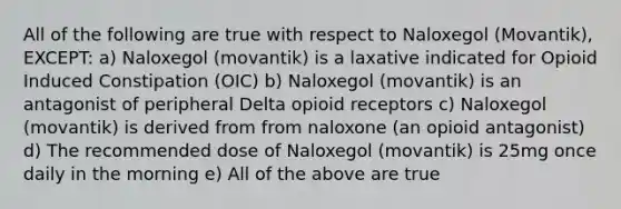 All of the following are true with respect to Naloxegol (Movantik), EXCEPT: a) Naloxegol (movantik) is a laxative indicated for Opioid Induced Constipation (OIC) b) Naloxegol (movantik) is an antagonist of peripheral Delta opioid receptors c) Naloxegol (movantik) is derived from from naloxone (an opioid antagonist) d) The recommended dose of Naloxegol (movantik) is 25mg once daily in the morning e) All of the above are true