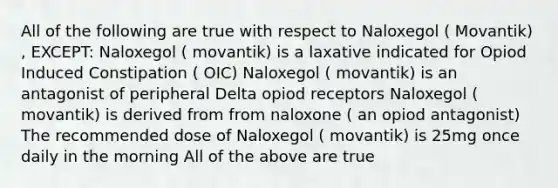 All of the following are true with respect to Naloxegol ( Movantik) , EXCEPT: Naloxegol ( movantik) is a laxative indicated for Opiod Induced Constipation ( OIC) Naloxegol ( movantik) is an antagonist of peripheral Delta opiod receptors Naloxegol ( movantik) is derived from from naloxone ( an opiod antagonist) The recommended dose of Naloxegol ( movantik) is 25mg once daily in the morning All of the above are true