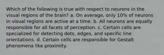 Which of the following is true with respect to neurons in the visual regions of the brain? a. On average, only 10% of neurons in visual regions are active at a time. b. All neurons are equally responsible for all facets of perception. c. Certain cells are specialized for detecting dots, edges, and specific line orientations. d. Certain cells are responsible for Gestalt phenomena like proximity.