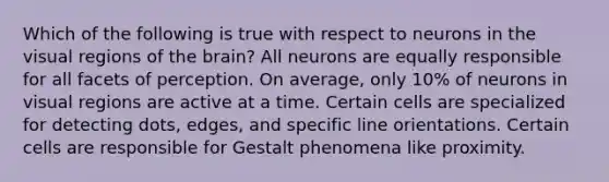 Which of the following is true with respect to neurons in the visual regions of the brain? All neurons are equally responsible for all facets of perception. On average, only 10% of neurons in visual regions are active at a time. Certain cells are specialized for detecting dots, edges, and specific line orientations. Certain cells are responsible for Gestalt phenomena like proximity.