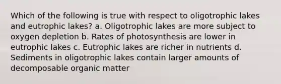 Which of the following is true with respect to oligotrophic lakes and eutrophic lakes? a. Oligotrophic lakes are more subject to oxygen depletion b. Rates of photosynthesis are lower in eutrophic lakes c. Eutrophic lakes are richer in nutrients d. Sediments in oligotrophic lakes contain larger amounts of decomposable organic matter