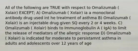 All of the following are TRUE with respect to Omalizumab ( Xolair) EXCEPT; A) Omalizumab ( Xolair) ia a monoclonal antibody drug used int he treatment of asthma B) Omalizumab ( Xolair) is an injectable drug given SQ every 2 or 4 weeks. C) Omalizumab ( Xolair) binds to Immunoglobulin A ( IgA) to limit the release of mediators of the allergic response D) Omalizumab ( Xolair) is indicated for moderate to persistamnt asthma in adults and adolescents over 12 years of age