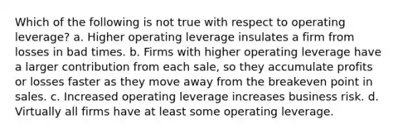 Which of the following is not true with respect to operating leverage? a. Higher operating leverage insulates a firm from losses in bad times. b. Firms with higher operating leverage have a larger contribution from each sale, so they accumulate profits or losses faster as they move away from the breakeven point in sales. c. Increased operating leverage increases business risk. d. Virtually all firms have at least some operating leverage.