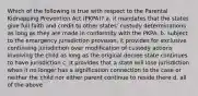 Which of the following is true with respect to the Parental Kidnapping Prevention Act (PKPA)? a. it mandates that the states give full faith and credit to other states' custody determinations as long as they are made in conformity with the PKPA. b. subject to the emergency jurisdiction provision, it provides for exclusive continuing jurisdiction over modification of custody actions involving the child as long as the original decree state continues to have jurisdiction c. it provides that a state will lose jurisdiction when it no longer has a signification connection to the case or neither the child nor either parent continue to reside there d. all of the above