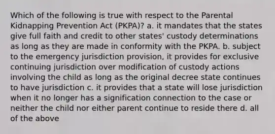 Which of the following is true with respect to the Parental Kidnapping Prevention Act (PKPA)? a. it mandates that the states give full faith and credit to other states' custody determinations as long as they are made in conformity with the PKPA. b. subject to the emergency jurisdiction provision, it provides for exclusive continuing jurisdiction over modification of custody actions involving the child as long as the original decree state continues to have jurisdiction c. it provides that a state will lose jurisdiction when it no longer has a signification connection to the case or neither the child nor either parent continue to reside there d. all of the above