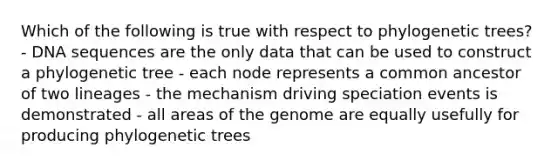 Which of the following is true with respect to phylogenetic trees? - DNA sequences are the only data that can be used to construct a phylogenetic tree - each node represents a common ancestor of two lineages - the mechanism driving speciation events is demonstrated - all areas of the genome are equally usefully for producing phylogenetic trees