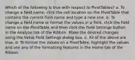 Which of the following is true with respect to PivotTables? a. To change a field name, click the cell location on the PivotTable that contains the current field name and type a new one. b. To change a field name or format the values in a field, click the field name on the PivotTable and then click the Field Settings button in the Analyze tab of the Ribbon. Make the desired changes using the Value Field Settings dialog box. c. All of the above are true. d. To format the values on a PivotTable, highlight the values and use any of the formatting features in the Home tab of the Ribbon.