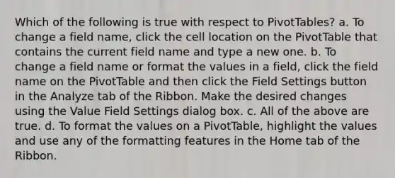 Which of the following is true with respect to PivotTables? a. To change a field name, click the cell location on the PivotTable that contains the current field name and type a new one. b. To change a field name or format the values in a field, click the field name on the PivotTable and then click the Field Settings button in the Analyze tab of the Ribbon. Make the desired changes using the Value Field Settings dialog box. c. All of the above are true. d. To format the values on a PivotTable, highlight the values and use any of the formatting features in the Home tab of the Ribbon.