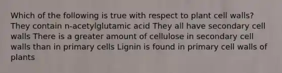 Which of the following is true with respect to plant cell walls? They contain n-acetylglutamic acid They all have secondary cell walls There is a greater amount of cellulose in secondary cell walls than in primary cells Lignin is found in primary cell walls of plants