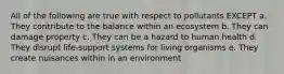 All of the following are true with respect to pollutants EXCEPT a. They contribute to the balance within an ecosystem b. They can damage property c. They can be a hazard to human health d. They disrupt life-support systems for living organisms e. They create nuisances within in an environment