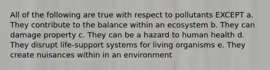 All of the following are true with respect to pollutants EXCEPT a. They contribute to the balance within an ecosystem b. They can damage property c. They can be a hazard to human health d. They disrupt life-support systems for living organisms e. They create nuisances within in an environment