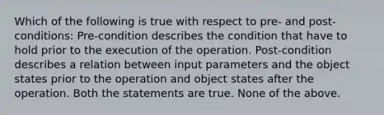 Which of the following is true with respect to pre- and post-conditions: Pre-condition describes the condition that have to hold prior to the execution of the operation. Post-condition describes a relation between input parameters and the object states prior to the operation and object states after the operation. Both the statements are true. None of the above.