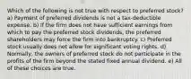 Which of the following is not true with respect to preferred stock? a) Payment of preferred dividends is not a tax-deductible expense. b) If the firm does not have sufficient earnings from which to pay the preferred stock dividends, the preferred shareholders may force the firm into bankruptcy. c) Preferred stock usually does not allow for significant voting rights. d) Normally, the owners of preferred stock do not participate in the profits of the firm beyond the stated fixed annual dividend. e) All of these choices are true.