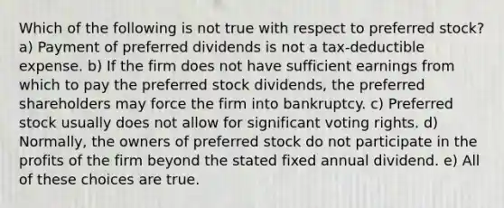 Which of the following is not true with respect to preferred stock? a) Payment of preferred dividends is not a tax-deductible expense. b) If the firm does not have sufficient earnings from which to pay the preferred stock dividends, the preferred shareholders may force the firm into bankruptcy. c) Preferred stock usually does not allow for significant voting rights. d) Normally, the owners of preferred stock do not participate in the profits of the firm beyond the stated fixed annual dividend. e) All of these choices are true.