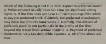 Which of the following is not true with respect to preferred stock? a. Preferred stock usually does not allow for significant voting rights. b. If the firm does not have sufficient earnings from which to pay the preferred stock dividends, the preferred shareholders may force the firm into bankruptcy. c. Normally, the owners of preferred stock do not participate in the profits of the firm beyond the stated fixed annual dividend. d. Payment of preferred dividends is not a tax-deductible expense. e. All of the above are true.