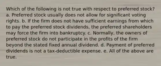 Which of the following is not true with respect to preferred stock? a. Preferred stock usually does not allow for significant voting rights. b. If the firm does not have sufficient earnings from which to pay the preferred stock dividends, the preferred shareholders may force the firm into bankruptcy. c. Normally, the owners of preferred stock do not participate in the profits of the firm beyond the stated fixed annual dividend. d. Payment of preferred dividends is not a tax-deductible expense. e. All of the above are true.