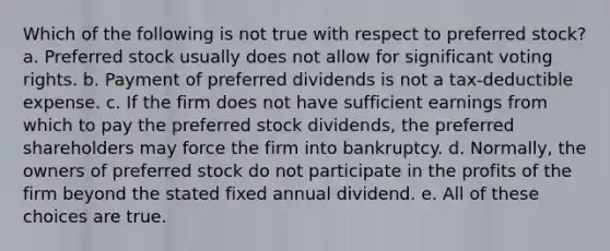 Which of the following is not true with respect to preferred stock? a. Preferred stock usually does not allow for significant voting rights. b. Payment of preferred dividends is not a tax-deductible expense. c. If the firm does not have sufficient earnings from which to pay the preferred stock dividends, the preferred shareholders may force the firm into bankruptcy. d. Normally, the owners of preferred stock do not participate in the profits of the firm beyond the stated fixed annual dividend. e. All of these choices are true.