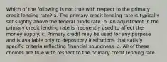 Which of the following is not true with respect to the primary credit lending rate? a. The primary credit lending rate is typically set slightly above the federal funds rate. b. An adjustment in the primary credit lending rate is frequently used to affect the money supply. c. Primary credit may be used for any purpose and is available only to depository institutions that satisfy specific criteria reflecting financial soundness. d. All of these choices are true with respect to the primary credit lending rate.