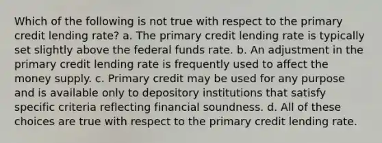 Which of the following is not true with respect to the primary credit lending rate? a. The primary credit lending rate is typically set slightly above the federal funds rate. b. An adjustment in the primary credit lending rate is frequently used to affect the money supply. c. Primary credit may be used for any purpose and is available only to depository institutions that satisfy specific criteria reflecting financial soundness. d. All of these choices are true with respect to the primary credit lending rate.