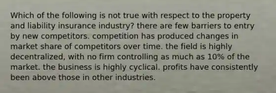 Which of the following is not true with respect to the property and liability insurance industry? there are few barriers to entry by new competitors. competition has produced changes in market share of competitors over time. the field is highly decentralized, with no firm controlling as much as 10% of the market. the business is highly cyclical. profits have consistently been above those in other industries.