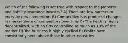 Which of the following is not true with respect to the property and liability insurance industry? A) There are few barriers to entry by new competitors B) Competition has produced changes in market share of competitors over time C) The fields is highly decentralized, with no firm controlling as much as 10% of the market D) The business is highly cyclical E) Profits have consistently been above those in other industries