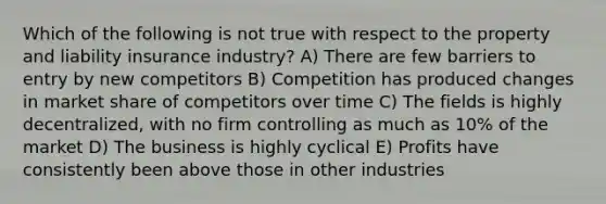 Which of the following is not true with respect to the property and liability insurance industry? A) There are few barriers to entry by new competitors B) Competition has produced changes in market share of competitors over time C) The fields is highly decentralized, with no firm controlling as much as 10% of the market D) The business is highly cyclical E) Profits have consistently been above those in other industries