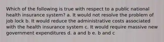 Which of the following is true with respect to a public national health insurance system? a. It would not resolve the problem of job lock b. It would reduce the administrative costs associated with the health insurance system c. It would require massive new government expenditures d. a and b e. b and c