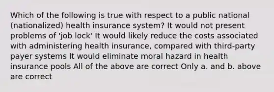 Which of the following is true with respect to a public national (nationalized) health insurance system? It would not present problems of 'job lock' It would likely reduce the costs associated with administering health insurance, compared with third-party payer systems It would eliminate moral hazard in health insurance pools All of the above are correct Only a. and b. above are correct