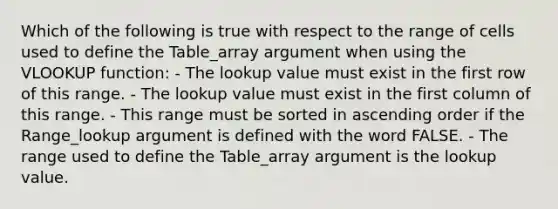 Which of the following is true with respect to the range of cells used to define the Table_array argument when using the VLOOKUP function: - The lookup value must exist in the first row of this range. - The lookup value must exist in the first column of this range. - This range must be sorted in ascending order if the Range_lookup argument is defined with the word FALSE. - The range used to define the Table_array argument is the lookup value.