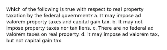 Which of the following is true with respect to real property taxation by the federal government? a. It may impose ad valorem property taxes and capital gain tax. b. It may not impose property taxes nor tax liens. c. There are no federal ad valorem taxes on real property. d. It may impose ad valorem tax, but not capital gain tax.