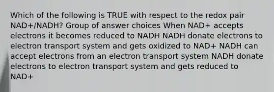 Which of the following is TRUE with respect to the redox pair NAD+/NADH? Group of answer choices When NAD+ accepts electrons it becomes reduced to NADH NADH donate electrons to electron transport system and gets oxidized to NAD+ NADH can accept electrons from an electron transport system NADH donate electrons to electron transport system and gets reduced to NAD+