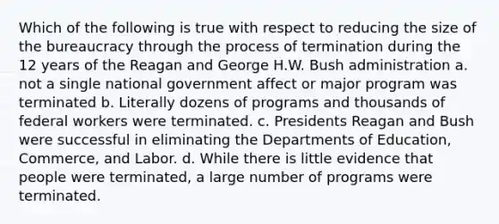 Which of the following is true with respect to reducing the size of the bureaucracy through the process of termination during the 12 years of the Reagan and George H.W. Bush administration a. not a single national government affect or major program was terminated b. Literally dozens of programs and thousands of federal workers were terminated. c. Presidents Reagan and Bush were successful in eliminating the Departments of Education, Commerce, and Labor. d. While there is little evidence that people were terminated, a large number of programs were terminated.