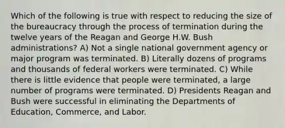 Which of the following is true with respect to reducing the size of the bureaucracy through the process of termination during the twelve years of the Reagan and George H.W. Bush administrations? A) Not a single national government agency or major program was terminated. B) Literally dozens of programs and thousands of federal workers were terminated. C) While there is little evidence that people were terminated, a large number of programs were terminated. D) Presidents Reagan and Bush were successful in eliminating the Departments of Education, Commerce, and Labor.