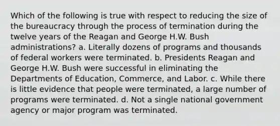 Which of the following is true with respect to reducing the size of the bureaucracy through the process of termination during the twelve years of the Reagan and George H.W. Bush administrations? a. Literally dozens of programs and thousands of federal workers were terminated. b. Presidents Reagan and George H.W. Bush were successful in eliminating the Departments of Education, Commerce, and Labor. c. While there is little evidence that people were terminated, a large number of programs were terminated. d. Not a single national government agency or major program was terminated.