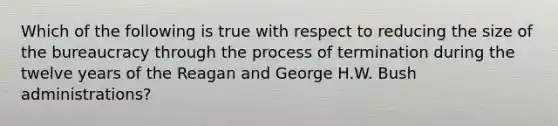 Which of the following is true with respect to reducing the size of the bureaucracy through the process of termination during the twelve years of the Reagan and George H.W. Bush administrations?