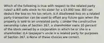 Which of the following is true with respect to the related party rules? a.Bill sells stock to his sister for a 3,000 loss. Bill can deduct the loss on his tax return. b.A disallowed loss on a related party transaction can be used to offset any future gain when the property is sold to an unrelated party. c.Under the constructive ownership rules of Section 267, a shareholder owns 10 percent of the stock owned by a corporation in which he or she is a shareholder. d.A taxpayer's uncle is a related party for purposes of Section 267. e.None of these choices are correct.