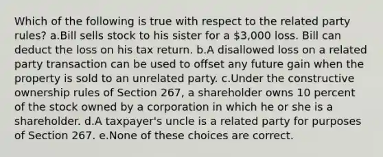 Which of the following is true with respect to the related party rules? a.Bill sells stock to his sister for a 3,000 loss. Bill can deduct the loss on his tax return. b.A disallowed loss on a related party transaction can be used to offset any future gain when the property is sold to an unrelated party. c.Under the constructive ownership rules of Section 267, a shareholder owns 10 percent of the stock owned by a corporation in which he or she is a shareholder. d.A taxpayer's uncle is a related party for purposes of Section 267. e.None of these choices are correct.