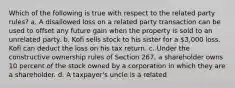 Which of the following is true with respect to the related party rules? a. A disallowed loss on a related party transaction can be used to offset any future gain when the property is sold to an unrelated party. b. Kofi sells stock to his sister for a 3,000 loss. Kofi can deduct the loss on his tax return. c. Under the constructive ownership rules of Section 267, a shareholder owns 10 percent of the stock owned by a corporation in which they are a shareholder. d. A taxpayer's uncle is a related