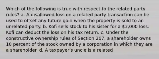 Which of the following is true with respect to the related party rules? a. A disallowed loss on a related party transaction can be used to offset any future gain when the property is sold to an unrelated party. b. Kofi sells stock to his sister for a 3,000 loss. Kofi can deduct the loss on his tax return. c. Under the constructive ownership rules of Section 267, a shareholder owns 10 percent of the stock owned by a corporation in which they are a shareholder. d. A taxpayer's uncle is a related