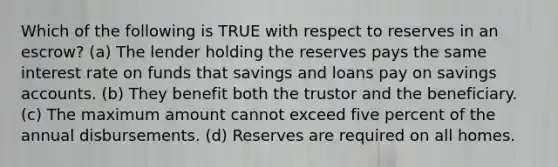 Which of the following is TRUE with respect to reserves in an escrow? (a) The lender holding the reserves pays the same interest rate on funds that savings and loans pay on savings accounts. (b) They benefit both the trustor and the beneficiary. (c) The maximum amount cannot exceed five percent of the annual disbursements. (d) Reserves are required on all homes.