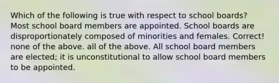 Which of the following is true with respect to school boards? Most school board members are appointed. School boards are disproportionately composed of minorities and females. Correct! none of the above. all of the above. All school board members are elected; it is unconstitutional to allow school board members to be appointed.