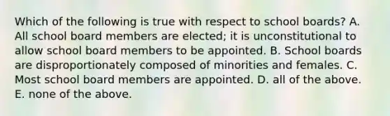 Which of the following is true with respect to school boards? A. All school board members are elected; it is unconstitutional to allow school board members to be appointed. B. School boards are disproportionately composed of minorities and females. C. Most school board members are appointed. D. all of the above. E. none of the above.