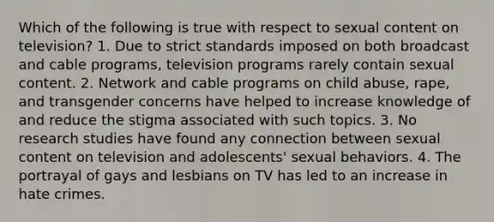 Which of the following is true with respect to sexual content on television?​ ​1. Due to strict standards imposed on both broadcast and cable programs, television programs rarely contain sexual content. ​2. Network and cable programs on child abuse, rape, and transgender concerns have helped to increase knowledge of and reduce the stigma associated with such topics.​ 3. No research studies have found any connection between sexual content on television and adolescents' sexual behaviors.​ 4. The portrayal of gays and lesbians on TV has led to an increase in hate crimes.