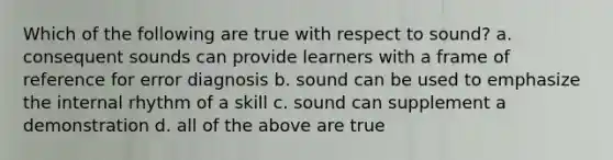 Which of the following are true with respect to sound? a. consequent sounds can provide learners with a frame of reference for error diagnosis b. sound can be used to emphasize the internal rhythm of a skill c. sound can supplement a demonstration d. all of the above are true