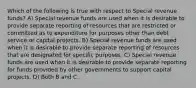 Which of the following is true with respect to Special revenue funds? A) Special revenue funds are used when it is desirable to provide separate reporting of resources that are restricted or committed as to expenditure for purposes other than debt service or capital projects. B) Special revenue funds are used when it is desirable to provide separate reporting of resources that are designated for specific purposes. C) Special revenue funds are used when it is desirable to provide separate reporting for funds provided by other governments to support capital projects. D) Both B and C