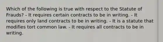 Which of the following is true with respect to the Statute of Frauds? - It requires certain contracts to be in writing. - It requires only land contracts to be in writing. - It is a statute that modifies tort common law. - It requires all contracts to be in writing.